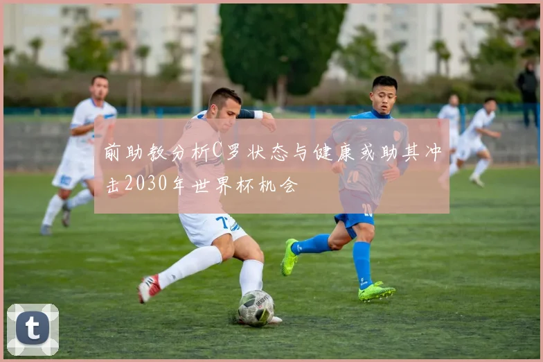 前助教分析C罗状态与健康或助其冲击2030年世界杯机会
