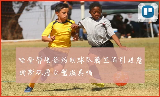 哈登暂缓签约助球队腾空间引进詹姆斯双詹合璧成真吗
