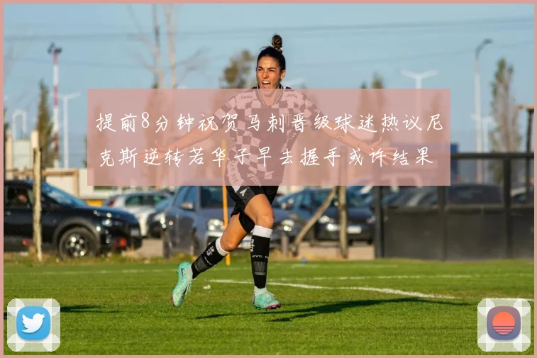 提前8分钟祝贺马刺晋级球迷热议尼克斯逆转若华子早去握手或许结果不同