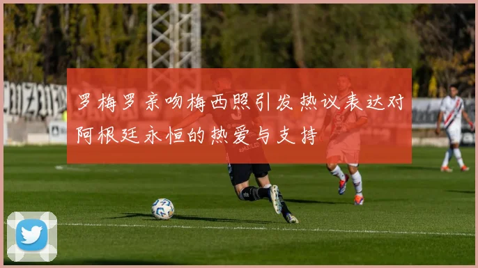 罗梅罗亲吻梅西照引发热议表达对阿根廷永恒的热爱与支持