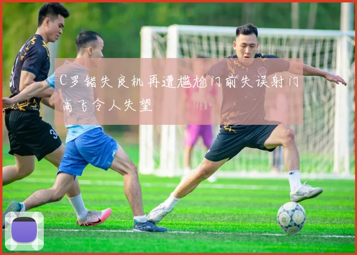 C罗错失良机再遭尴尬门前失误射门高飞令人失望