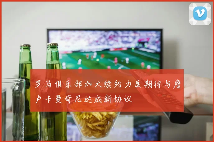 罗马俱乐部加大续约力度期待与詹卢卡曼奇尼达成新协议