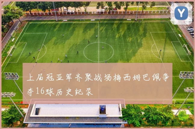 上届冠亚军齐聚战场梅西姆巴佩争夺16球历史纪录