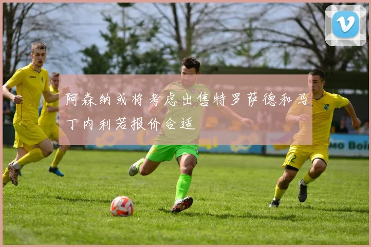 阿森纳或将考虑出售特罗萨德和马丁内利若报价合适