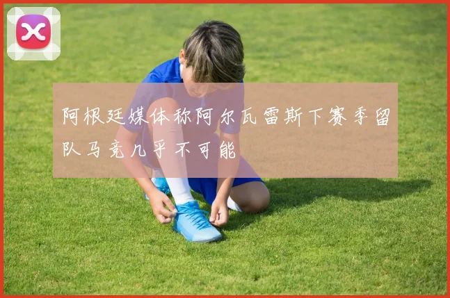 阿根廷媒体称阿尔瓦雷斯下赛季留队马竞几乎不可能
