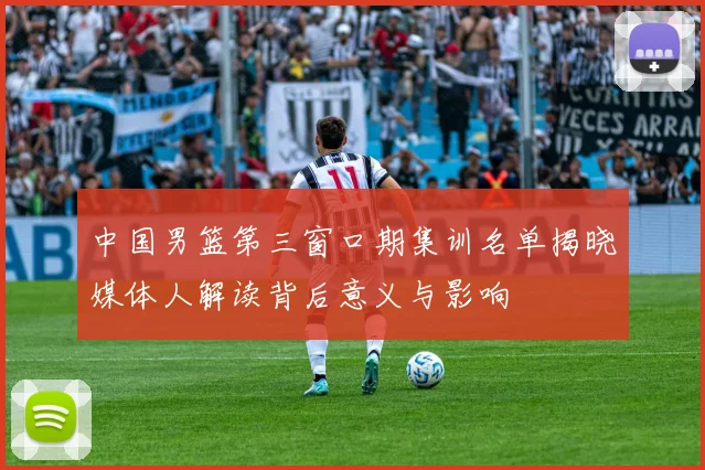 中国男篮第三窗口期集训名单揭晓媒体人解读背后意义与影响
