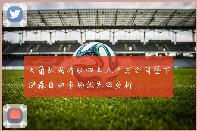 火箭队或将以四年八千万合同签下伊森自由市场优先级分析