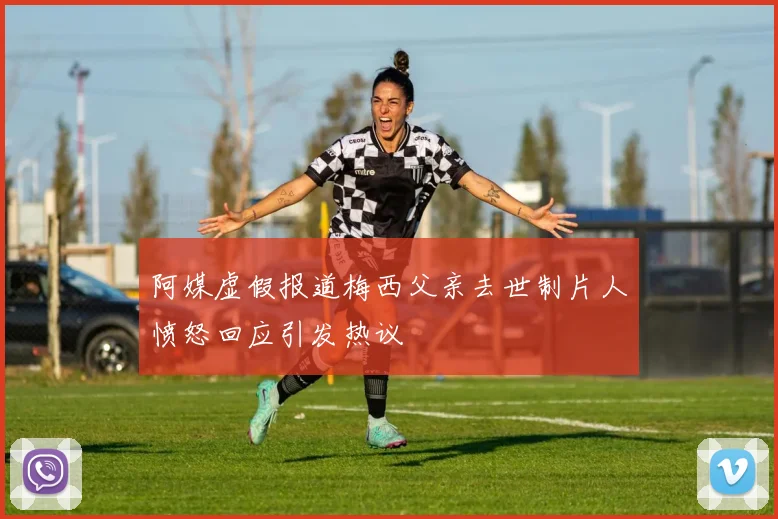 阿媒虚假报道梅西父亲去世制片人愤怒回应引发热议