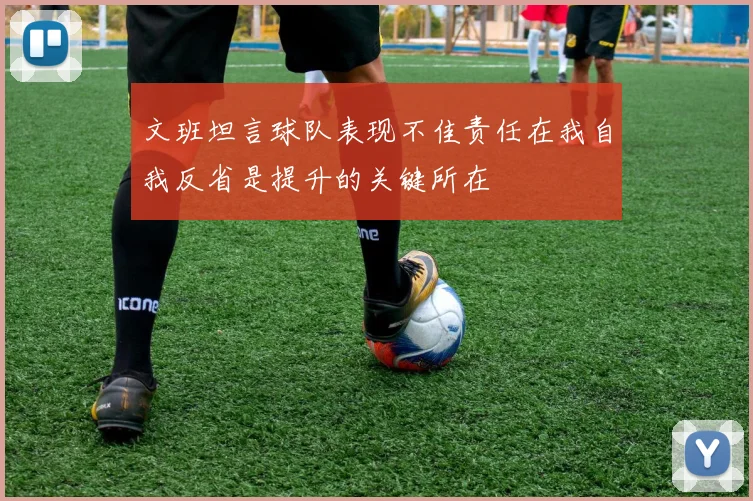 文班坦言球队表现不佳责任在我自我反省是提升的关键所在