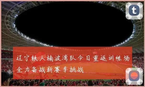 辽宁铁人楠波湾队今日重返训练场全力备战新赛季挑战