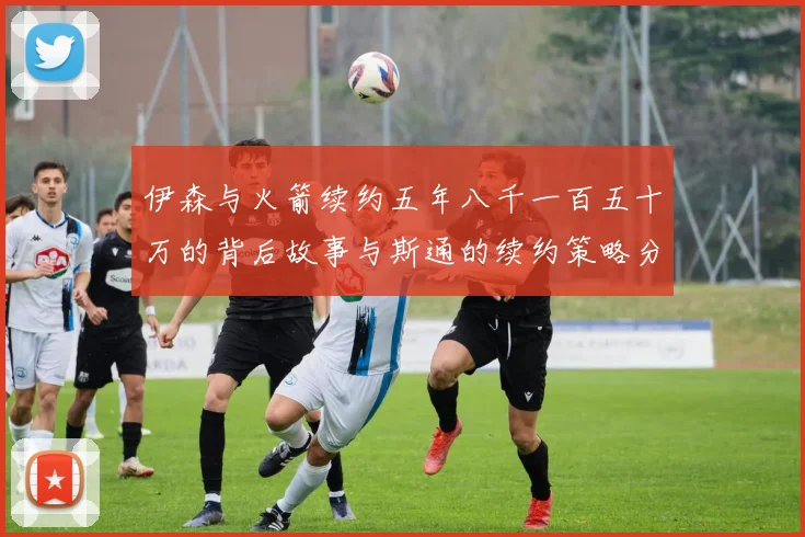 伊森与火箭续约五年八千一百五十万的背后故事与斯通的续约策略分析