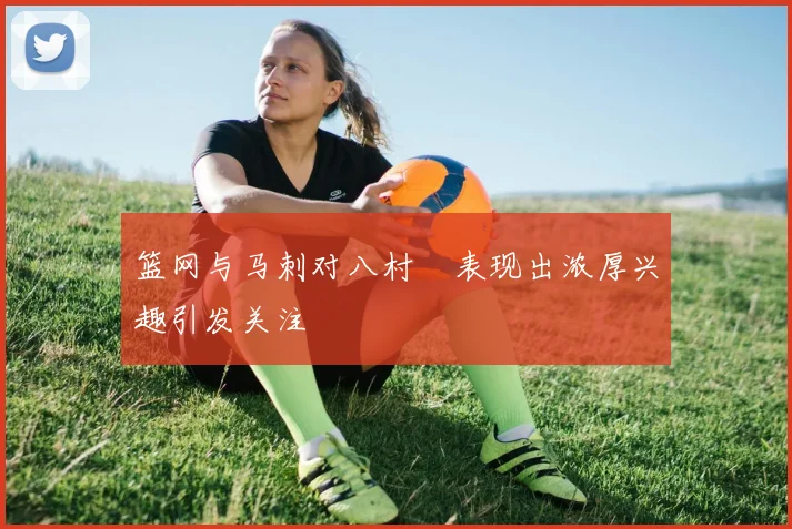 篮网与马刺对八村塁表现出浓厚兴趣引发关注