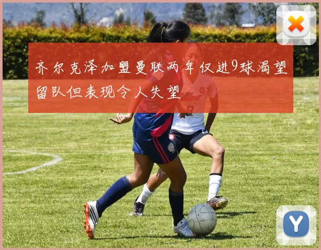 齐尔克泽加盟曼联两年仅进9球渴望留队但表现令人失望