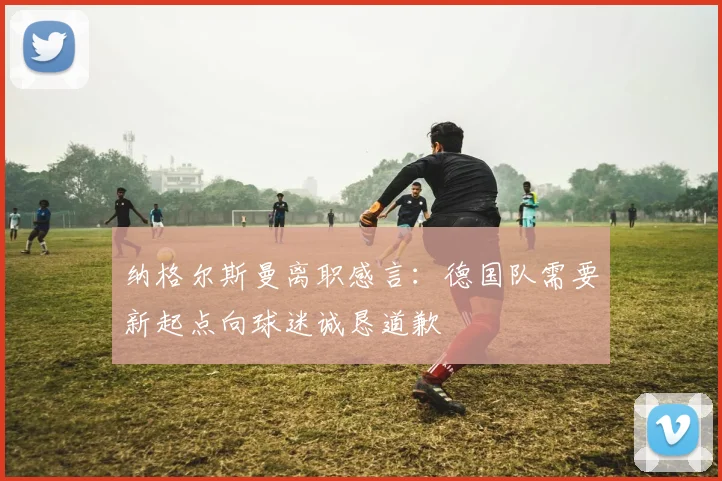 纳格尔斯曼离职感言：德国队需要新起点向球迷诚恳道歉